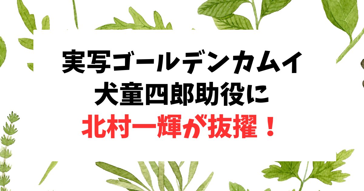 ゴールデンカムイの犬童四郎助役は北村一輝！なぜ？徹底検証してみたら